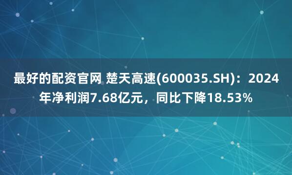 最好的配资官网 楚天高速(600035.SH)：2024年净利润7.68亿元，同比下降18.53%