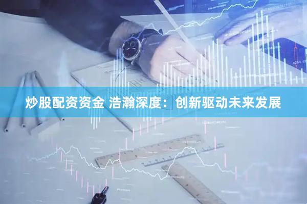 炒股配资资金 浩瀚深度：创新驱动未来发展