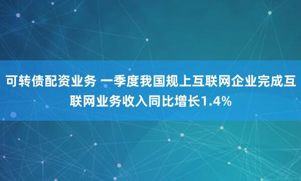 可转债配资业务 一季度我国规上互联网企业完成互联网业务收入同比增长1.4%