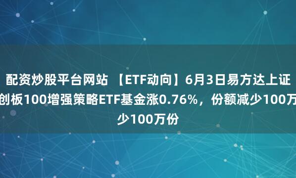 配资炒股平台网站 【ETF动向】6月3日易方达上证科创板100增强策略ETF基金涨0.76%，份额减少100万份