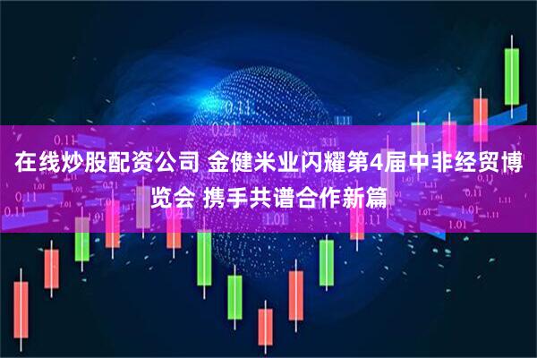 在线炒股配资公司 金健米业闪耀第4届中非经贸博览会 携手共谱合作新篇