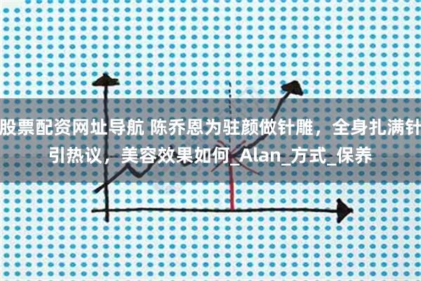 股票配资网址导航 陈乔恩为驻颜做针雕，全身扎满针引热议，美容效果如何_Alan_方式_保养