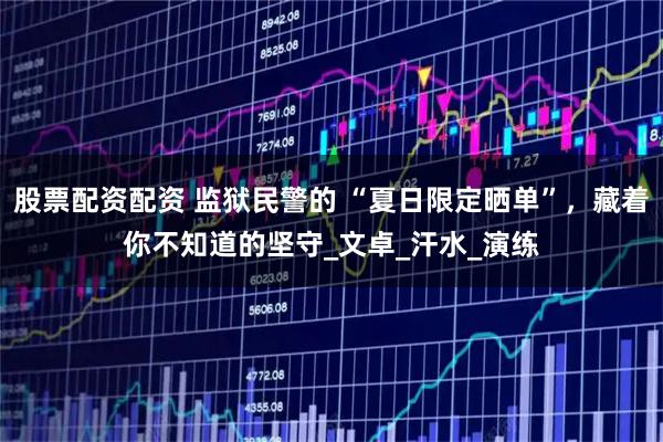 股票配资配资 监狱民警的 “夏日限定晒单”,藏着你不知道的坚守_文卓_汗水_演练