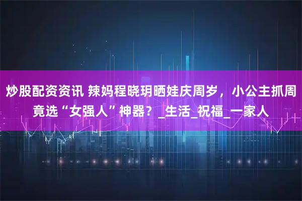 炒股配资资讯 辣妈程晓玥晒娃庆周岁，小公主抓周竟选“女强人”神器？_生活_祝福_一家人