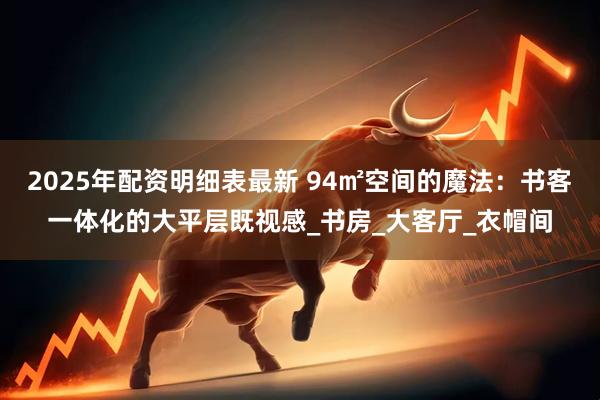 2025年配资明细表最新 94㎡空间的魔法：书客一体化的大平层既视感_书房_大客厅_衣帽间