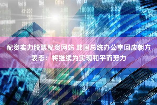 配资实力股票配资网站 韩国总统办公室回应朝方表态：将继续为实现和平而努力