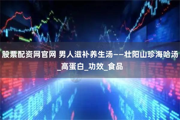 股票配资网官网 男人滋补养生汤——壮阳山珍海哈汤_高蛋白_功效_食品