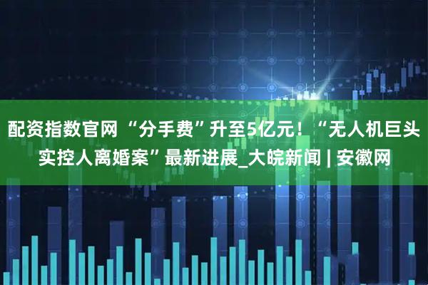 配资指数官网 “分手费”升至5亿元！“无人机巨头实控人离婚案”最新进展_大皖新闻 | 安徽网