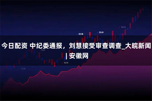 今日配资 中纪委通报，刘慧接受审查调查_大皖新闻 | 安徽网