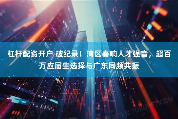 杠杆配资开户 破纪录！湾区奏响人才强音，超百万应届生选择与广东同频共振