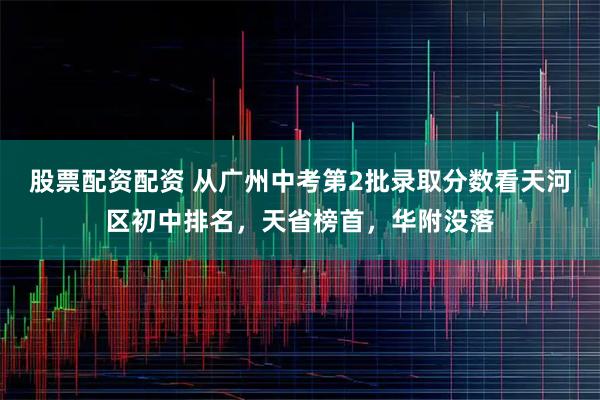 股票配资配资 从广州中考第2批录取分数看天河区初中排名，天省榜首，华附没落