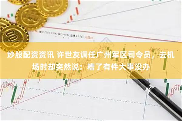 炒股配资资讯 许世友调任广州军区司令员，去机场时却突然说：糟了有件大事没办