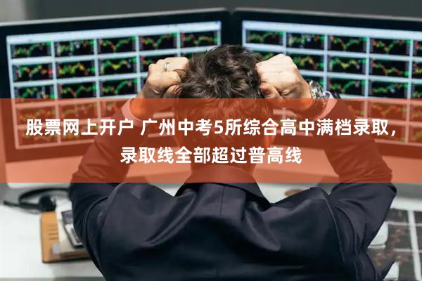 股票网上开户 广州中考5所综合高中满档录取，录取线全部超过普高线