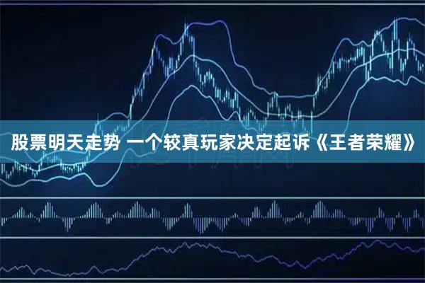 股票明天走势 一个较真玩家决定起诉《王者荣耀》