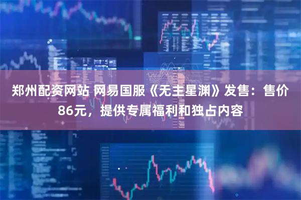 郑州配资网站 网易国服《无主星渊》发售：售价86元，提供专属福利和独占内容