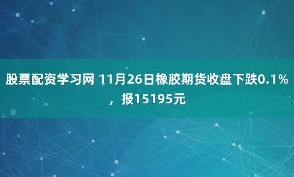 股票配资学习网 11月26日橡胶期货收盘下跌0.1%，报15195元