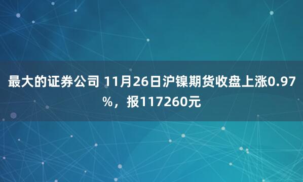 最大的证券公司 11月26日沪镍期货收盘上涨0.97%，报117260元