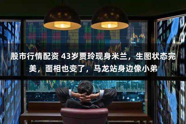 股市行情配资 43岁贾玲现身米兰，生图状态完美，面相也变了，马龙站身边像小弟